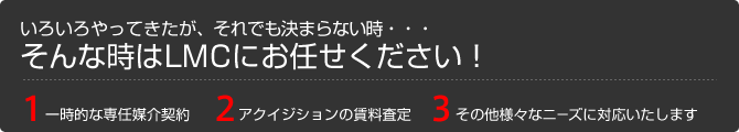 いろいろやってきたが、それでも決まらない時・・・そんな時はLMCにお任せください！1.一時的な専任媒介契約 2.アクイジションの賃料査定 3.その他様々なニーズに対応いたします