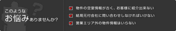 このようなお悩みありませんか？ 物件の空室情報が古く、お客様に紹介出来ない 結局元付会社に問い合わせしなければいけない 営業エリア外の物件情報はいらない