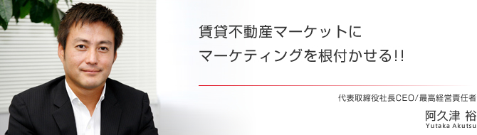 賃貸不動産マーケットにマーケティングを根付かせる!! 代表取締役社長CEO/最高経営責任者 阿久津 裕 賃貸不動産マーケットにマーケティングを根付かせる!! 代表取締役社長CEO/最高経営責任者 阿久津 裕